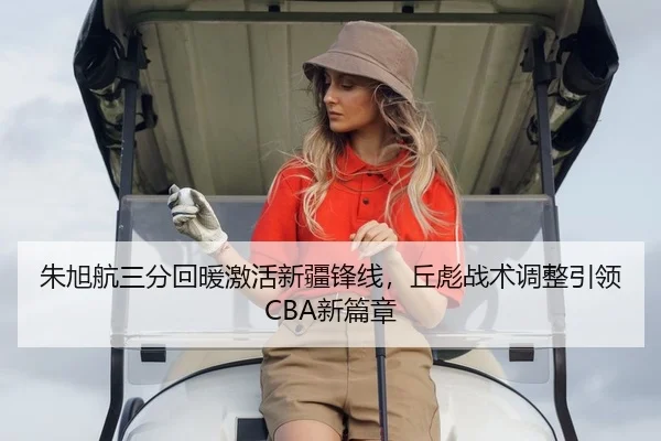 朱旭航三分回暖激活新疆锋线，丘彪战术调整引领CBA新篇章